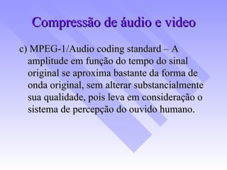 Compressão de áudio e video c) MPEG-1/Audio coding standard – A amplitude em função do tempo do sinal original se aproxima bastante da forma de onda original, sem alterar substancialmente sua qualidade, pois leva em consideração o sistema de percepção do ouvido humano. 
