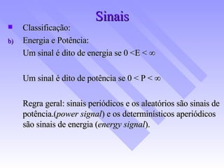 Sinais Classificação: Energia e Potência: Um sinal é dito de energia se 0 <E <   Um sinal é dito de potência se 0 < P <   Regra geral: sinais periódicos e os aleatórios são sinais de potência.( power signal ) e os determinísticos aperiódicos são sinais de energia ( energy signal ).   