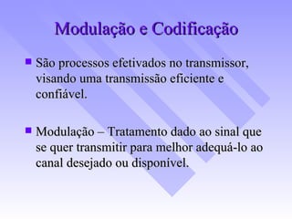 Modulação e Codificação São processos efetivados no transmissor, visando uma transmissão eficiente e confiável. Modulação – Tratamento dado ao sinal que se quer transmitir para melhor adequá-lo ao canal desejado ou disponível. 