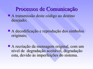 Processos de Comunicação A transmissão deste código ao destino desejado; A decodificação e reprodução dos símbolos originais; A recriação da mensagem original, com um nível de  degradação aceitável, degradação esta, devido às imperfeições do sistema. 