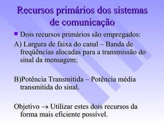 Recursos primários dos sistemas de comunicação Dois recursos primários são empregados: A) Largura de faixa do canal – Banda de freqüências alocadas para a transmissão do sinal da mensagem; B)Potência Transmitida – Potência média transmitida do sinal. Objetivo    Utilizar estes dois recursos da forma mais eficiente possível. 