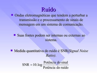 Ruído Ondas eletromagnéticas que tendem a perturbar a transmissão e o processamento de sinais de mensagem em um sistema de comunicação. Suas fontes podem ser internas ou externas ao sistema. Medida quantitativa do ruído é SNR( Signal Noise Ratio). 