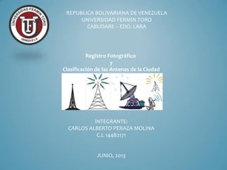 Registro Fotográfico
y
Clasificación de las Antenas de la Ciudad
REPUBLICA BOLIVARIANA DE VENEZUELA
UNIVERSIDAD FERMIN TORO
CABUDARE – EDO. LARA
INTEGRANTE:
CARLOS ALBERTO PERAZA MOLINA
C.I. 14482171
JUNIO, 2013
 