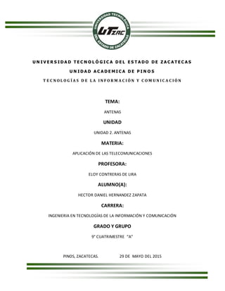U N I V E R S I D A D T E C N O L Ó G I C A D E L E S T A D O D E Z A C A T E C A S
U N I D A D A C A D E M I C A D E P I N O S
T E C N O L O G Í A S D E L A I N F O R M A C I Ó N Y C O M U N I C A C I Ó N
TEMA:
ANTENAS
UNIDAD
UNIDAD 2. ANTENAS
MATERIA:
APLICACIÓN DE LAS TELECOMUNICACIONES
PROFESORA:
ELOY CONTRERAS DE LIRA
ALUMNO(A):
HECTOR DANIEL HERNANDEZ ZAPATA
CARRERA:
INGENIERIA EN TECNOLOGÍAS DE LA INFORMACIÓN Y COMUNICACIÓN
GRADO Y GRUPO
9° CUATRIMESTRE “A”
PINOS, ZACATECAS. 29 DE MAYO DEL 2015
 