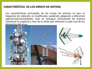 Las características principales de los arrays de antenas es que su
diagrama de radiación es modificable, pudiendo adaptarlo a diferentes
aplicaciones/necesidades. Esto se consigue controlando de manera
individual la amplitud y fase de la señal que alimenta a cada uno de los
elementos del array.
CARACTERÍSTICA DE LOS ARRAYS DE ANTENA
 
