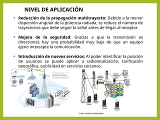 • Reducción de la propagación multitrayecto: Debido a la menor
dispersión angular de la potencia radiada, se reduce el número de
trayectorias que debe seguir la señal antes de llegar al receptor.
• Mejora de la seguridad: Gracias a que la transmisión es
direccional, hay una probabilidad muy baja de que un equipo
ajeno intercepte la comunicación.
• Introducción de nuevos servicios: Al poder identificar la posición
de usuarios se puede aplicar a radiolocalización, tarificación
geográfica, publicidad en servicios cercanos.
NIVEL DE APLICACIÓN
 