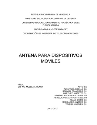 REPÚBLICA BOLIVARIANA DE VENEZUELA
MINISTERIO DEL PODER POPULAR PARA LA DEFENSA
UNIVERSIDAD NACIONAL EXPERIMENTAL POLITÉCNICA DE LA
FUERZA ARMADA
NUCLEO ARAGUA - SEDE MARACAY
COORDINACIÓN DE INGENIERÍA DE TELECOMUNICACIONES
ANTENA PARA DISPOSITIVOS
MOVILES
PROF.
DR. ING. MOLLEJA JHONNY AUTORES
ALVARADO, GISELLE C.I.:
BOLIVAR, FRANCISCO C.I.:
MARTINEZ, LISSETTE C.I.:
MORENO, EUGENIA C.I.: 20.178.472
PEREZ, KARLAUDYS C.I.: 19.833.019
ROJAS, DIEGO C.I.:
REBOLLEDO, ANDRES C.I.:
VALERA, YHORLES C.I.:
JULIO 2012
 