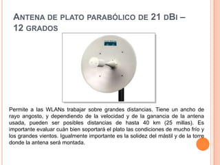 Antena de plato parabólico de 21 dBi – 12 gradosPermite a las WLANs trabajar sobre grandes distancias. Tiene un ancho de rayo angosto, y dependiendo de la velocidad y de la ganancia de la antena usada, pueden ser posibles distancias de hasta 40 km (25 millas). Es importante evaluar cuán bien soportará el plato las condiciones de mucho frío y los grandes vientos. Igualmente importante es la solidez del mástil y de la torre donde la antena será montada.