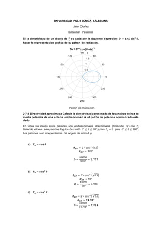 UNIVERSIDAD POLITECNICA SALESIANA
Jairo Otañez
Sebastian Pesantes
Si la directividad de un dipolo de
𝝀
𝟐
es dada por la siguiente expresion: 𝑫 = 𝟏. 𝟔𝟕 𝐬𝐢𝐧 𝟑
𝜽,
hacer la representacion grafica de su patron de radiacion.
2-7-2 Directividad aproximada Calcule la directividad aproximada de losanchos de haz de
media potencia de una antena unidireccional, si el patrón de potencia normalizado esta
dado:
En todos los casos estos patrones son unidireccionales direccionales (dirección +z) con 𝑃𝑛
teniendo valores solo para los ángulos de zenith 0° ≤ 𝜃 ≤ 90° y para 𝑃𝑛 = 0 para 0° ≤ 𝜃 ≤ 180°.
Los patrones son independientes del ángulo de azimut 𝜑
a) 𝑷 𝒏 = 𝐜𝐨𝐬 𝜽
𝜽 𝑯𝑷 = 2 ∗ cos−1(0.5)
𝜽 𝑯𝑷 = 𝟏20°
𝑫 =
40000
1202
= 𝟐. 𝟕𝟕𝟕
b) 𝑷 𝒏 = 𝐜𝐨𝐬 𝟐
𝜽
𝜽 𝑯𝑷 = 2 ∗ cos−1(√0.5)
𝜽 𝑯𝑷 = 𝟗0°
𝑫 =
40000
902
= 4.938
c) 𝑷 𝒏 = 𝐜𝐨𝐬 𝟑
𝜽
𝜽 𝑯𝑷 = 2 ∗ cos−1( √0.5
3
)
𝜽 𝑯𝑷 = 𝟕𝟒. 𝟗𝟑°
𝑫 =
40000
74.932
= 𝟕. 𝟐𝟏𝟒
 