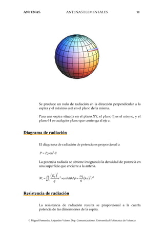 ANTENAS ANTENAS ELEMENTALES 11
© Miguel Ferrando, Alejandro Valero. Dep. Comunicaciones. Universidad Politécnica de Valencia
Se produce un nulo de radiación en la dirección perpendicular a la
espira y el máximo está en el plano de la misma.
Para una espira situada en el plano XY, el plano E es el mismo, y el
plano H es cualquier plano que contenga al eje z.
Diagrama de radiación
El diagrama de radiación de potencia es proporcional a
2
0 senP P θ=
La potencia radiada se obtiene integrando la densidad de potencia en
una superficie que encierre a la antena.
( )
( )
2
42 2
'
sen
6
t
s
E
W r d d ka I
φ πη
θ θ φ
η
= =∫∫
Resistencia de radiación
La resistencia de radiación resulta se proporcional a la cuarta
potencia de las dimensiones de la espira.
 