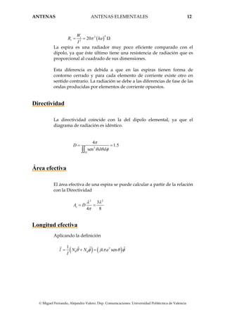 ANTENAS ANTENAS ELEMENTALES 12
© Miguel Ferrando, Alejandro Valero. Dep. Comunicaciones. Universidad Politécnica de Valencia
( )
42
2
20t
r
W
R ka
I
π= = Ω
La espira es una radiador muy poco eficiente comparado con el
dipolo, ya que éste último tiene una resistencia de radiación que es
proporcional al cuadrado de sus dimensiones.
Esta diferencia es debida a que en las espiras tienen forma de
contorno cerrado y para cada elemento de corriente existe otro en
sentido contrario. La radiación se debe a las diferencias de fase de las
ondas producidas por elementos de corriente opuestos.
Directividad
La directividad coincide con la del dipolo elemental, ya que el
diagrama de radiación es idéntico.
3
4
1.5
sen
D
d d
π
θ θ φ
Ω
= =
∫∫
Área efectiva
El área efectiva de una espira se puede calcular a partir de la relación
con la Directividad
2 2
3
4 8
eA D
λ λ
π
= =
Longitud efectiva
Aplicando la definición
( ) ( )21 ˆ ˆ ˆsenl N N jk a
I
θ φθ φ π θ φ= + =
 