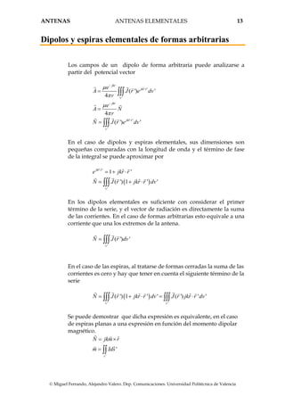 ANTENAS ANTENAS ELEMENTALES 13
© Miguel Ferrando, Alejandro Valero. Dep. Comunicaciones. Universidad Politécnica de Valencia
Dipolos y espiras elementales de formas arbitrarias
Los campos de un dipolo de forma arbitraria puede analizarse a
partir del potencial vector
ˆ '
'
ˆ '
'
( ') '
4
4
( ') '
jkr
jkr r
v
jkr
jkr r
v
e
A J r e dv
r
e
A N
r
N J r e dv
µ
π
µ
π
−
⋅
−
⋅
=
=
=
∫∫∫
∫∫∫
En el caso de dipolos y espiras elementales, sus dimensiones son
pequeñas comparadas con la longitud de onda y el término de fase
de la integral se puede aproximar por
( )
ˆ '
'
ˆ1 '
ˆ( ') 1 ' '
jkr r
v
e jkr r
N J r jkr r dv
⋅
+ ⋅
+ ⋅∫∫∫
En los dipolos elementales es suficiente con considerar el primer
término de la serie, y el vector de radiación es directamente la suma
de las corrientes. En el caso de formas arbitrarias esto equivale a una
corriente que una los extremos de la antena.
'
( ') '
v
N J r dv∫∫∫
En el caso de las espiras, al tratarse de formas cerradas la suma de las
corrientes es cero y hay que tener en cuenta el siguiente término de la
serie
( )
' '
ˆ ˆ( ') 1 ' ' ( ') ' '
v v
N J r jkr r dv J r jkr r dv+ ⋅ = ⋅∫∫∫ ∫∫∫
Se puede demostrar que dicha expresión es equivalente, en el caso
de espiras planas a una expresión en función del momento dipolar
magnético.
'
ˆ
ˆ'
s
N jkm r
m Ids
= ×
= ∫∫
 