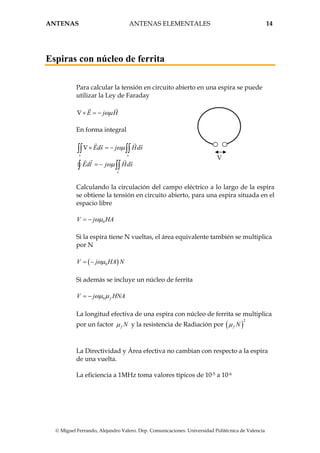 ANTENAS ANTENAS ELEMENTALES 14
© Miguel Ferrando, Alejandro Valero. Dep. Comunicaciones. Universidad Politécnica de Valencia
Espiras con núcleo de ferrita
Para calcular la tensión en circuito abierto en una espira se puede
utilizar la Ley de Faraday
E j Hωµ∇× = −
En forma integral
s s
s
Eds j Hds
Edl j Hds
ωµ
ωµ
∇× = −
= −
∫∫ ∫∫
∫ ∫∫
V
Calculando la circulación del campo eléctrico a lo largo de la espira
se obtiene la tensión en circuito abierto, para una espira situada en el
espacio libre
0V j HAωµ= −
Si la espira tiene N vueltas, el área equivalente también se multiplica
por N
( )0V j HA Nωµ= −
Si además se incluye un núcleo de ferrita
0 fV j HNAωµ µ= −
La longitud efectiva de una espira con núcleo de ferrita se multiplica
por un factor f Nµ y la resistencia de Radiación por ( )
2
f Nµ
La Directividad y Área efectiva no cambian con respecto a la espira
de una vuelta.
La eficiencia a 1MHz toma valores típicos de 10-5 a 10-6
 