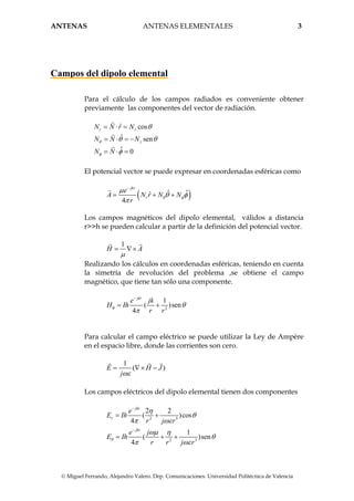 ANTENAS ANTENAS ELEMENTALES 3
© Miguel Ferrando, Alejandro Valero. Dep. Comunicaciones. Universidad Politécnica de Valencia
Campos del dipolo elemental
Para el cálculo de los campos radiados es conveniente obtener
previamente las componentes del vector de radiación.
ˆ cos
ˆ sen
ˆ 0
r z
z
N N r N
N N N
N N
θ
φ
θ
θ θ
φ
= ⋅ =
= ⋅ = −
= ⋅ =
El potencial vector se puede expresar en coordenadas esféricas como
( )ˆ ˆˆ
4
jkr
r
e
A N r N N
r
θ φ
µ
θ φ
π
−
= + +
Los campos magnéticos del dipolo elemental, válidos a distancia
r>>h se pueden calcular a partir de la definición del potencial vector.
1
H A
µ
= ∇×
Realizando los cálculos en coordenadas esféricas, teniendo en cuenta
la simetría de revolución del problema ,se obtiene el campo
magnético, que tiene tan sólo una componente.
2
1
( )sen
4
jkr
e jk
H Ih
r r
φ θ
π
−
= +
Para calcular el campo eléctrico se puede utilizar la Ley de Ampère
en el espacio libre, donde las corrientes son cero.
1
( )E H J
jωε
= ∇× −
Los campos eléctricos del dipolo elemental tienen dos componentes
2 3
2 3
2 2
( )cos
4
1
( )sen
4
jkr
r
jkr
e
E Ih
r j r
e j
E Ih
r r j r
θ
η
θ
π ωε
ωµ η
θ
π ωε
−
−
= +
= + +
 