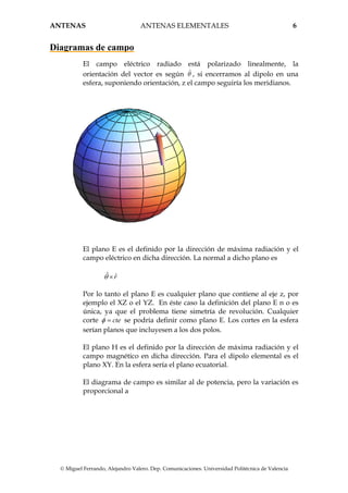 ANTENAS ANTENAS ELEMENTALES 6
© Miguel Ferrando, Alejandro Valero. Dep. Comunicaciones. Universidad Politécnica de Valencia
Diagramas de campo
El campo eléctrico radiado está polarizado linealmente, la
orientación del vector es según ˆθ , si encerramos al dipolo en una
esfera, suponiendo orientación, z el campo seguiría los meridianos.
El plano E es el definido por la dirección de máxima radiación y el
campo eléctrico en dicha dirección. La normal a dicho plano es
ˆ ˆrθ ×
Por lo tanto el plano E es cualquier plano que contiene al eje z, por
ejemplo el XZ o el YZ. En éste caso la definición del plano E n o es
única, ya que el problema tiene simetría de revolución. Cualquier
corte cteφ = se podría definir como plano E. Los cortes en la esfera
serían planos que incluyesen a los dos polos.
El plano H es el definido por la dirección de máxima radiación y el
campo magnético en dicha dirección. Para el dipolo elemental es el
plano XY. En la esfera sería el plano ecuatorial.
El diagrama de campo es similar al de potencia, pero la variación es
proporcional a
 