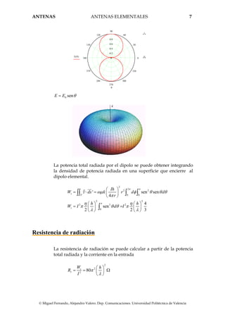 ANTENAS ANTENAS ELEMENTALES 7
© Miguel Ferrando, Alejandro Valero. Dep. Comunicaciones. Universidad Politécnica de Valencia
0
30
60
90
120
150
180
210
240
270
300
330
0.8
0.6
0.4
0.2
0
1
0E θ( )
θ
0 senE E θ=
La potencia total radiada por el dipolo se puede obtener integrando
la densidad de potencia radiada en una superficie que encierre al
dipolo elemental.
2
2
2 2
' 0 0
2 2
2 3 2
0
' sen sen
4
4
sen
2 2 3
t
S
t
Ih
W ds k r d d
r
h h
W I d I
π π
π
ωµ φ θ θ θ
π
η η
π θ θ π
λ λ
⎛ ⎞
= ⋅ = ⎜ ⎟
⎝ ⎠
⎛ ⎞ ⎛ ⎞
= =⎜ ⎟ ⎜ ⎟
⎝ ⎠ ⎝ ⎠
∫∫ ∫ ∫
∫
P
Resistencia de radiación
La resistencia de radiación se puede calcular a partir de la potencia
total radiada y la corriente en la entrada
2
2
2
80t
r
W h
R
I
π
λ
⎛ ⎞
= = Ω⎜ ⎟
⎝ ⎠
 