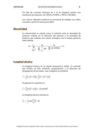ANTENAS ANTENAS ELEMENTALES 8
© Miguel Ferrando, Alejandro Valero. Dep. Comunicaciones. Universidad Politécnica de Valencia
Un hilo de corriente uniforme de 1 m de longitud tendría una
resistencia de radiación de 7,89 Ω a 30 MHz y 789 Ω a 300 MHz.
Los valores obtenidos justifican la necesidad de trabajar con cables
coaxiales a partir de unos pocos MHz.
Directividad
La directividad se calcula como la relación entre la densidad de
potencia radiada en la dirección del máximo y la densidad de
potencia que radiaría una antena isotrópica con la misma potencia
total radiada.
3
'2 '
4 4
1.5
sen
4
t
s
s
D
W d dd
r
π π
θ θ φ
π
= = = =
Ω ∫∫∫∫
max
max
P
P
P
Longitud efectiva
La longitud efectiva de un dipolo elemental se define la corriente
que tendría un hilo uniforme, perpendicular a la dirección de
propagación de las ondas, que cumpliese la condición
( )( ) ( )( )1 1
ˆ ˆ ˆ ˆl r r N N N r r
I I
= × × = − ⋅
En general, la expresión es:
( ) ( )
1 ˆ ˆ ˆsenl N N h
I
θ φθ φ θ θ= + = −
La longitud efectiva máxima es
ˆ ˆsen
2
ml h hz
π
θ
⎛ ⎞
= − =⎜ ⎟
⎝ ⎠
 