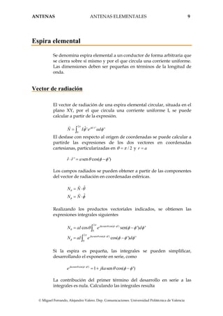 ANTENAS ANTENAS ELEMENTALES 9
© Miguel Ferrando, Alejandro Valero. Dep. Comunicaciones. Universidad Politécnica de Valencia
Espira elemental
Se denomina espira elemental a un conductor de forma arbitraria que
se cierra sobre sí mismo y por el que circula una corriente uniforme.
Las dimensiones deben ser pequeñas en términos de la longitud de
onda.
Vector de radiación
El vector de radiación de una espira elemental circular, situada en el
plano XY, por el que circula una corriente uniforme I, se puede
calcular a partir de la expresión.
2 ˆ '
0
ˆ' 'jkr r
N I e ad
π
φ φ⋅
= ∫
El desfase con respecto al origen de coordenadas se puede calcular a
partirde las expresiones de los dos vectores en coordenadas
cartesianas, particularizadas en / 2θ π= y r a=
ˆ ' sen cos( ')r r a θ φ φ⋅ = −
Los campos radiados se pueden obtener a partir de las componentes
del vector de radiación en coordenadas esféricas.
ˆ
ˆ
N N
N N
θ
φ
θ
φ
= ⋅
= ⋅
Realizando los productos vectoriales indicados, se obtienen las
expresiones integrales siguientes
2
sen cos( ')
0
2
sen cos( ')
0
cos sen( ') '
cos( ') '
jka
jka
N aI e d
N aI e d
π
θ φ φ
θ
π
θ φ φ
φ
θ φ φ φ
φ φ φ
−
−
= −
= −
∫
∫
Si la espira es pequeña, las integrales se pueden simplificar,
desarrollando el exponente en serie, como
sen cos( ')
1 sen cos( ')jka
e jkaθ φ φ
θ φ φ−
= + −
La contribución del primer término del desarrollo en serie a las
integrales es nula. Calculando las integrales resulta
 