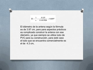 El diámetro de la antena según la fórmula es de 3.97 cm, pero para aspectos prácticos es complicado construir la antena con ese diámetro, ya que siempre se utiliza tubo de PVC para su construcción, para esté caso el tubo que se encuentra comercialmente es el de  4.3 cm, 