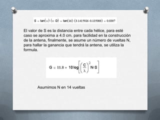El valor de S es la distancia entre cada hélice, para esté caso se aproxima a 4.0 cm. para facilidad en la construcción de la antena, finalmente, se asume un número de vueltas N, para hallar la ganancia que tendrá la antena, se utiliza la formula.Asumimos N en 14 vueltas 