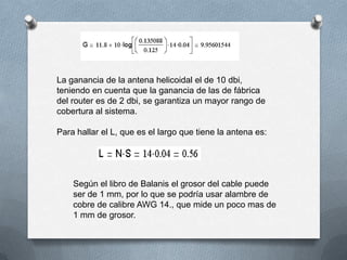 La ganancia de la antena helicoidal el de 10 dbi, teniendo en cuenta que la ganancia de las de fábrica del router es de 2 dbi, se garantiza un mayor rango de cobertura al sistema. Para hallar el L, que es el largo que tiene la antena es:Según el libro de Balanis el grosor del cable puede ser de 1 mm, por lo que se podría usar alambre de cobre de calibre AWG 14., que mide un poco mas de 1 mm de grosor.