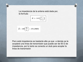 La impedancia de la antena está dada por, la formula:Pero está impedancia es bastante alta ya que  a demás se le acoplará una línea de transmisión que puede ser de 50 Ω de impedancia, por lo tanto se conecta un stub para acoplar la línea de transmisión.
