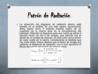 Patrón de RadiaciónLa obtención del diagrama de radiación teórico está basada en el análisis de una sola espira, aproximando dicha espira como 4 antenas lineales dentro de un cuadrado de la misma área de la circunferencia del helicoide. Obtenido el diagrama para una vuelta se utiliza el llamado factor de red o de arreglo, que permite unir el efecto de un arreglo de antenas, en este caso une el efecto de cada vuelta en la espira, considerando el desfase que hay entre estas. Krausobservó que el factor de arreglo era parecido al diagrama de radiación, con lo que aproximó el efecto del campo del arreglo de espiras como