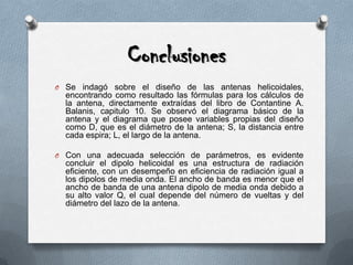 ConclusionesSe indagó sobre el diseño de las antenas helicoidales, encontrando como resultado las fórmulas para los cálculos de la antena, directamente extraídas del libro de Contantine A. Balanis, capitulo 10. Se observó el diagrama básico de la antena y el diagrama que posee variables propias del diseño como D, que es el diámetro de la antena; S, la distancia entre cada espira; L, el largo de la antena.Con una adecuada selección de parámetros, es evidente concluir el dipolo helicoidal es una estructura de radiación eficiente, con un desempeño en eficiencia de radiación igual a los dipolos de media onda. El ancho de banda es menor que el ancho de banda de una antena dipolo de media onda debido a su alto valor Q, el cual depende del número de vueltas y del diámetro del lazo de la antena.