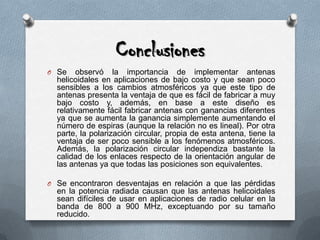 ConclusionesSe observó la importancia de implementar antenas helicoidales en aplicaciones de bajo costo y que sean poco sensibles a los cambios atmosféricos ya que este tipo de antenas presenta la ventaja de que es fácil de fabricar a muy bajo costo y, además, en base a este diseño es relativamente fácil fabricar antenas con ganancias diferentes ya que se aumenta la ganancia simplemente aumentando el número de espiras (aunque la relación no es lineal). Por otra parte, la polarización circular, propia de esta antena, tiene la ventaja de ser poco sensible a los fenómenos atmosféricos. Además, la polarización circular independiza bastante la calidad de los enlaces respecto de la orientación angular de las antenas ya que todas las posiciones son equivalentes.Se encontraron desventajas en relación a que las pérdidas en la potencia radiada causan que las antenas helicoidales sean difíciles de usar en aplicaciones de radio celular en la banda de 800 a 900 MHz, exceptuando por su tamaño reducido.