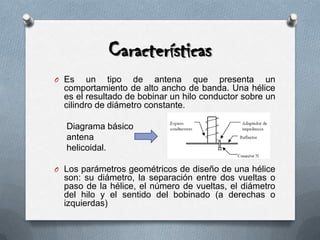 CaracterísticasEs un tipo de antena que presenta un comportamiento de alto ancho de banda. Una hélice es el resultado de bobinar un hilo conductor sobre un cilindro de diámetro constante.     Diagrama básico      antena     helicoidal.Los parámetros geométricos de diseño de una hélice son: su diámetro, la separación entre dos vueltas o paso de la hélice, el número de vueltas, el diámetro del hilo y el sentido del bobinado (a derechas o izquierdas)