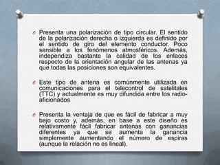 Presenta una polarización de tipo circular. El sentido de la polarización derecha o izquierda es definido por el sentido de giro del elemento conductor. Poco sensible a los fenómenos atmosféricos. Además, independiza bastante la calidad de los enlaces respecto de la orientación angular de las antenas ya que todas las posiciones son equivalentes.Este tipo de antena es comúnmente utilizada en comunicaciones para el telecontrol de satelitales (TTC) y actualmente es muy difundida entre los radio-aficionadosPresenta la ventaja de que es fácil de fabricar a muy bajo costo y, además, en base a este diseño es relativamente fácil fabricar antenas con ganancias diferentes ya que se aumenta la ganancia simplemente aumentando el número de espiras (aunque la relación no es lineal). 