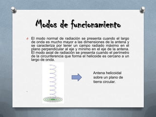 Modos de funcionamientoEl modo normal de radiación se presenta cuando el largo de onda es mucho mayor a las dimensiones de la antena y se caracteriza por tener un campo radiado máximo en el plano perpendicular al eje y mínimo en el eje de la antena. El modo axial de radiación se presenta cuando el perímetro de la circunferencia que forma el helicoide es cercano a un largo de onda. Antena helicoidal             sobre un plano detierra circular..