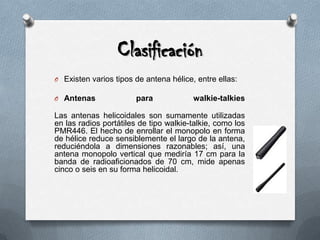 ClasificaciónExisten varios tipos de antena hélice, entre ellas:Antenas para walkie-talkiesLas antenas helicoidales son sumamente utilizadas en las radios portátiles de tipo walkie-talkie, como los PMR446. El hecho de enrollar el monopolo en forma de hélice reduce sensiblemente el largo de la antena, reduciéndola a dimensiones razonables; así, una antena monopolo vertical que mediría 17 cm para la banda de radioaficionados de 70 cm, mide apenas cinco o seis en su forma helicoidal.