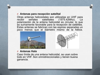 Antenas para recepción satelitalOtras antenas helicoidales son utilizadas en UHF para recibir señales satelitales (1575.42Mhz). La polarización de la antena helicoidal es circular, lo que es sumamente favorable para la recepción de satélites. Estas antenas se fabrican con las espiras separadas un poco menos que el diámetro mismo de la hélice.Antenas HaloCaso límite de una antena helicoidal, se usan sobre todo en VHF. Son omnidireccionales y tienen buena ganancia.