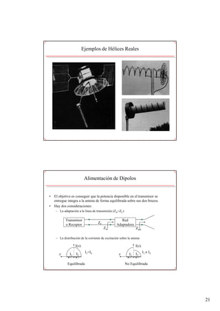 Ejemplos de Hélices Reales




                            Alimentación de Dipolos


•   El objetivo es conseguir que la potencia disponible en el transmisor se
    entregue integra a la antena de forma equilibrada sobre sus dos brazos.
•   Hay dos consideraciones:
     – La adaptación a la línea de transmisión (Zin=ZC)

            Transmisor                               Red
                                    ZC
            o Receptor                            Adaptadora
                                         Zin                     Zant

     – La distribución de la corriente de excitación sobre la antena

                    I(z)                                         I(z)

                    I2
                            I1=I2
                                                                 I2     I1 ≠ I2
       z       I1                                   z       I1

             Equilibrada                                  No Equilibrada




                                                                                  21
 