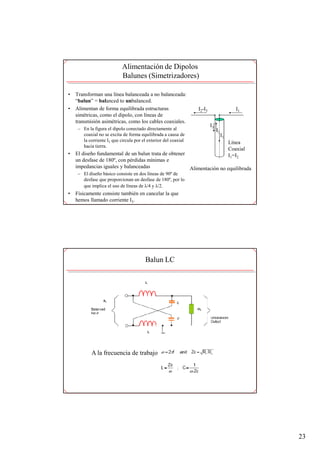 Alimentación de Dipolos
                            Balunes (Simetrizadores)

•   Transforman una línea balanceada a no balanceada:
    “balun” = balanced to unbalanced.
•   Alimentan de forma equilibrada estructuras                   I2-I3                     I1
    simétricas, como el dipolo, con líneas de
    transmisión asimétricas, como los cables coaxiales.
                                                                         I3
     – En la figura el dipolo conectado directamente al                       I2
       coaxial no se excita de forma equilibrada a causa de                        I1
       la corriente I3 que circula por el exterior del coaxial                          Línea
       hacia tierra.
                                                                                        Coaxial
•   El diseño fundamental de un balun trata de obtener                                  I1=I2
    un desfase de 180º, con pérdidas mínimas e
    impedancias iguales y balanceadas                  Alimentación no equilibrada
     – El diseño básico consiste en dos líneas de 90º de
       desfase que proporcionan un desfase de 180º, por lo
       que implica el uso de líneas de λ/4 y λ/2.
•   Físicamente consiste también en cancelar la que
    hemos llamado corriente I3.




                                         Balun LC




            A la frecuencia de trabajo




                                                                                                  23
 