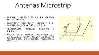 Antenas Microstrip
• PARCHE: TAMAÑO 𝟎. 𝟐𝟓 𝝀 A 𝟏 𝝀 , GROSOR
10 A 50 MICRAS
• SUBSTRATO DIELÉCTRICO: MAYOR QUE EL
PARCHE, GROSOR 𝟎. 𝟎𝟎𝟓 𝝀 A 𝟎. 𝟐 𝝀
• FRECUENCIAS TÍPICAS: 𝟒𝟎𝟎𝑴𝑯𝒛 A
𝟒𝟎 𝑮𝑯𝒛
• APLICACIONES: ANTENAS DE AERONAVES,
DE MÓVILES, WLAN, ALIMENTADORES DE
REFLECTORES, BIOMEDICINA, TELEMETRÍA,
ETC.
 