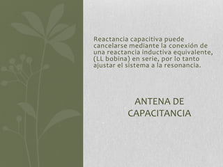 Reactancia capacitiva puede
cancelarse mediante la conexión de
una reactancia inductiva equivalente,
(LL bobina) en serie, por lo tanto
ajustar el sistema a la resonancia.




           ANTENA DE
          CAPACITANCIA
 