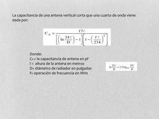 La capacitancia de una antena vertical corta que una cuarto de onda viene
dada por:




          Donde:
          CA = la capacitancia de antena en pF
          l = altura de la antena en metros
          D= diámetro de radiador en pulgadas
          f= operación de frecuencia en MHz
 