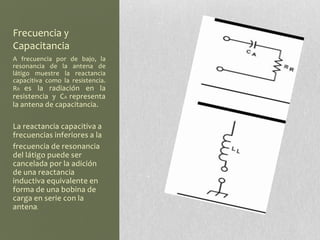 Frecuencia y
Capacitancia
A frecuencia por de bajo, la
resonancia de la antena de
látigo muestre la reactancia
capacitiva como la resistencia.
RR es la radiación en la
resistencia y CA representa
la antena de capacitancia.

La reactancia capacitiva a
frecuencias inferiores a la
frecuencia de resonancia
del látigo puede ser
cancelada por la adición
de una reactancia
inductiva equivalente en
forma de una bobina de
carga en serie con la
antena.
 
