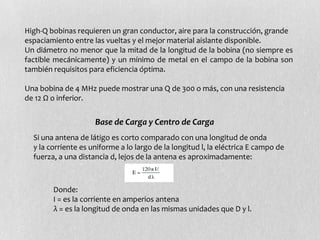 High-Q bobinas requieren un gran conductor, aire para la construcción, grande
espaciamiento entre las vueltas y el mejor material aislante disponible.
Un diámetro no menor que la mitad de la longitud de la bobina (no siempre es
factible mecánicamente) y un mínimo de metal en el campo de la bobina son
también requisitos para eficiencia óptima.

Una bobina de 4 MHz puede mostrar una Q de 300 o más, con una resistencia
de 12 Ω o inferior.


                     Base de Carga y Centro de Carga
  Si una antena de látigo es corto comparado con una longitud de onda
  y la corriente es uniforme a lo largo de la longitud l, la eléctrica E campo de
  fuerza, a una distancia d, lejos de la antena es aproximadamente:



        Donde:
        I = es la corriente en amperios antena
        λ = es la longitud de onda en las mismas unidades que D y l.
 