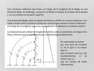 Una corriente uniforme que fluye a lo largo de la longitud de la látigo es una
situación ideal, sin embargo, ya que la corriente es mayor en la base de la antena
y va a un mínimo en la parte superior.

Una antena de látigo sobre un plano de tierra es similar en muchos aspectos a un
cable coaxial cónica donde el conductor central sigue siendo el mismo diámetro
a lo largo de su longitud, pero con un conductor de diámetro creciente exterior.

La inductancia por unidad de longitud de dicho cable se aumentar a lo largo de la
línea, mientras que la capacitancia por unidad longitud disminuiría.

                                                      Se representa la antena
                                                      por una serie de circuitos
                                                      LC en la que C1 es mayor
                                                      que C2,
                                                      que es mayor que C3, y así
                                                      sucesivamente. L1 es
                                                      menor que L2,
                                                      que es menos de éxito
                                                      inductancias.
 