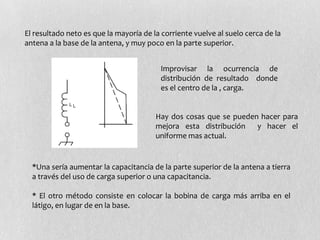 El resultado neto es que la mayoría de la corriente vuelve al suelo cerca de la
antena a la base de la antena, y muy poco en la parte superior.


                                         Improvisar la ocurrencia de
                                         distribución de resultado donde
                                         es el centro de la , carga.


                                        Hay dos cosas que se pueden hacer para
                                        mejora esta distribución   y hacer el
                                        uniforme mas actual.


  *Una sería aumentar la capacitancia de la parte superior de la antena a tierra
  a través del uso de carga superior o una capacitancia.

  * El otro método consiste en colocar la bobina de carga más arriba en el
  látigo, en lugar de en la base.
 