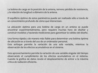 La bobina de carga en la posición de la antena, terreno pérdida de resistencia,
y la relación de longitud a diámetro de la antena.

El equilibrio óptimo de estos parámetros puede ser realizado sólo a través de
un conocimiento profundo de cómo que interactúan.

La ubicación óptima para una bobina de carga en un antena se puede
encontrar experimentalmente, pero requiere muchas hora de diseñar y
construir modelos y haciendo mediciones para garantizar la validez del diseño.

Una forma rápida y de manera más fiable para determinar una bobina óptima
de ubicación es a través del uso de un ordenador personal.
Este enfoque permite la variación de una sola variable, mientras la
observación de los efectos acumulativos en el sistema.

Este aprovechamiento permite la variación de una variable singular del tiempo
observando el cumplimiento de los efectos acumulativos en el sistema.
Cuando la grafica de datos revela el desplazamiento de entrar a la máxima
critica de radiación eficiente.
 