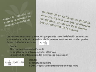 Las variables se usan en la ecuación que permite hacer la definición en 11 textos
y asumirlos a radiación de resistencia de antenas verticales cortas dan grados
de electricidad se aproximan:
   Donde:
   RR = resistencia de radiación en Ω
   H= longitud de la antena en grados eléctricos
   La longitud de antena en grados eléctricos se expresa por:

                      Donde:
                      L= longitud de antena
                      F (MHz)=operación de frecuencia en mega Hertz
 