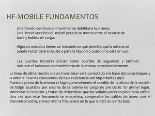 HF-MOBILE FUNDAMENTOS
    Una flexión continua en movimiento debilitaría la antena.
    Una breve sección del mástil pesado se monta entre el resorte de
    base y bobina de carga.

    Algunos modelos tienen un mecanismo que permite que la antena se
    pueda volcar para el ajuste o para la fijación o cuando no está en uso.

    Las cuerdas tensoras actúan como cuerdas de seguridad y también
    reducen el balanceo de movimiento de la antena considerablemente.
La línea de alimentación a la de transmisor está conectado a la base del parachoques y
la antena. Buenas conexiones de baja resistencia son importantes aquí.
Puesta a punto de la antena se logra generalmente el cambio de la altura de la sección
de látigo ajustable por encima de la bobina de carga de pre corte. En primer lugar,
sintonizar el receptor y tratar de determinar que las señales parecen pico hacia arriba.
Una vez que este frecuencia se encuentra, compruebe los cables de acero con el
transmisor sobre, y encontrar la frecuencia en la que la ROE es la más baja.
 