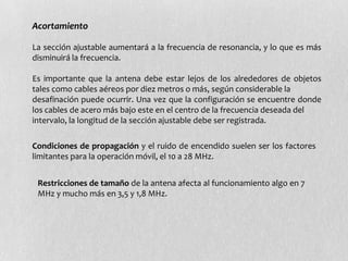 Acortamiento

La sección ajustable aumentará a la frecuencia de resonancia, y lo que es más
disminuirá la frecuencia.

Es importante que la antena debe estar lejos de los alrededores de objetos
tales como cables aéreos por diez metros o más, según considerable la
desafinación puede ocurrir. Una vez que la configuración se encuentre donde
los cables de acero más bajo este en el centro de la frecuencia deseada del
intervalo, la longitud de la sección ajustable debe ser registrada.

Condiciones de propagación y el ruido de encendido suelen ser los factores
limitantes para la operación móvil, el 10 a 28 MHz.


 Restricciones de tamaño de la antena afecta al funcionamiento algo en 7
 MHz y mucho más en 3,5 y 1,8 MHz.
 