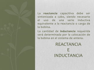 La reactancia capacitiva debe ser
sintonizada a cabo, siendo necesario
el uso de una serie inductiva
equivalente a la reactancia o carga de
la bobina.
La cantidad de inductancia requerida
será determinada por la colocación de
la bobina en el sistema de antena.

            REACTANCIA
                E
           INDUCTANCIA
 