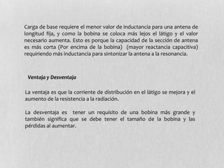 Carga de base requiere el menor valor de inductancia para una antena de
longitud fija, y como la bobina se coloca más lejos el látigo y el valor
necesario aumenta. Esto es porque la capacidad de la sección de antena
es más corta (Por encima de la bobina) (mayor reactancia capacitiva)
requiriendo más inductancia para sintonizar la antena a la resonancia.



 Ventaja y Desventaja

La ventaja es que la corriente de distribución en el látigo se mejora y el
aumento de la resistencia a la radiación.

La desventaja es tener un requisito de una bobina más grande y
también significa que se debe tener el tamaño de la bobina y las
pérdidas al aumentar.
 
