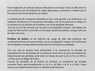 Para longitudes de antenas típicas utilizadas en el trabajo móvil, la dificultad es
en la construcción de bobinas de carga adecuados y aumenta a medida que la
frecuencia de funcionamiento se reduce.

La inductancia de resonancia deseada se hace más grande y la resistencia a la
radiación disminuye en frecuencias más bajas, más de la potencia se disipa en
la resistencia a la pérdida de la bobina y en otras pérdidas óhmicas.
 Esta es una de las razones por las que es aconsejable comprar una bobina de
carga de fabricación comercial con la mayor potencia posible, aunque sólo sea
de bajo consumo.

Pérdidas de bobina en las bobinas de carga de más alta potencia son
usualmente menos (en porcentaje), con la consiguiente mejora en la eficiencia
de la radiación, independientemente del nivel de potencia utilizada.

Una vez que la antena está sintonizado a la resonancia, la entrada de
impedancia en los terminales de la antena se verá como un puro de resistencia.
Despreciando las pérdidas, este valor se reduce de casi 15 Ω a 21 Ω a 0,1 MHz a
1,8 MHz para un látigo de 8 pies.
Cuando las pérdidas de la bobina se incluyen, la resistencia de entrada
aumenta hasta aproximadamente el 20 Ω a 1,8 MHz y 16 Ω a 21 MHz. Estos
valores son relativamente altos en eficiencia de sistemas.
 